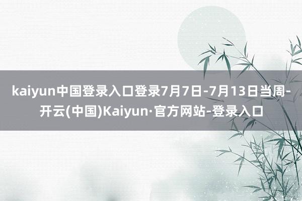 kaiyun中国登录入口登录7月7日-7月13日当周-开云(中国)Kaiyun·官方网站-登录入口