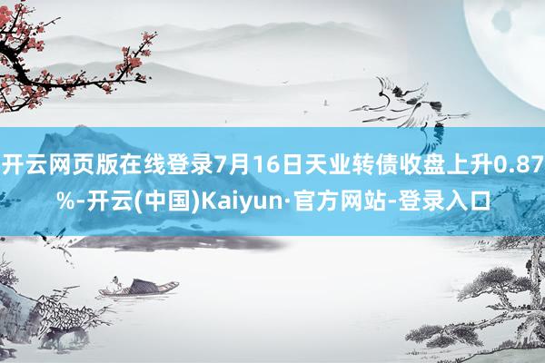 开云网页版在线登录7月16日天业转债收盘上升0.87%-开云(中国)Kaiyun·官方网站-登录入口