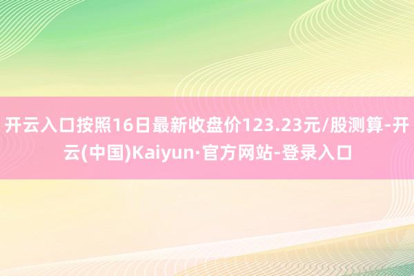 开云入口按照16日最新收盘价123.23元/股测算-开云(中国)Kaiyun·官方网站-登录入口