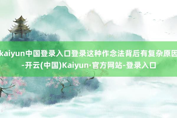 kaiyun中国登录入口登录这种作念法背后有复杂原因-开云(中国)Kaiyun·官方网站-登录入口