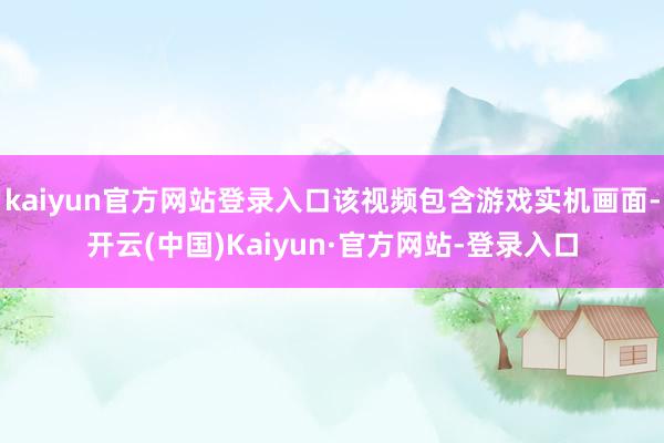 kaiyun官方网站登录入口该视频包含游戏实机画面-开云(中国)Kaiyun·官方网站-登录入口