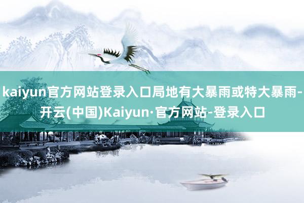 kaiyun官方网站登录入口局地有大暴雨或特大暴雨-开云(中国)Kaiyun·官方网站-登录入口