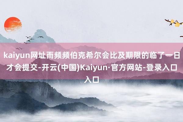 kaiyun网址而频频伯克希尔会比及期限的临了一日才会提交-开云(中国)Kaiyun·官方网站-登录入口