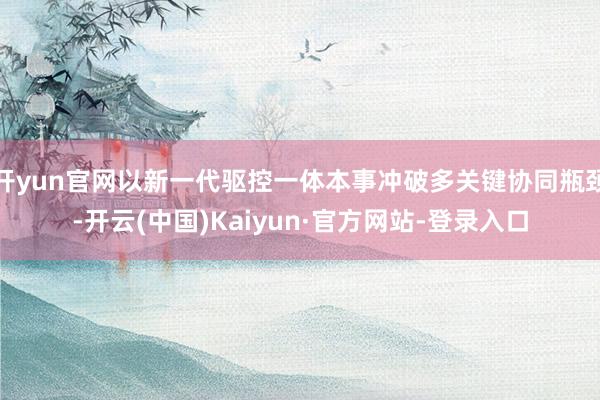 开yun官网以新一代驱控一体本事冲破多关键协同瓶颈-开云(中国)Kaiyun·官方网站-登录入口
