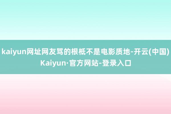 kaiyun网址网友骂的根柢不是电影质地-开云(中国)Kaiyun·官方网站-登录入口
