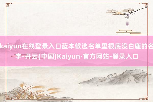 kaiyun在线登录入口蓝本候选名单里根底没白鹿的名字-开云(中国)Kaiyun·官方网站-登录入口