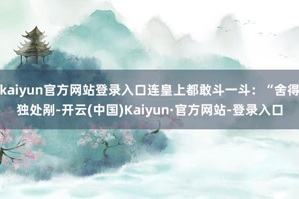 kaiyun官方网站登录入口连皇上都敢斗一斗:“舍得独处剐-开云(中国)Kaiyun·官方网站-登录入口
