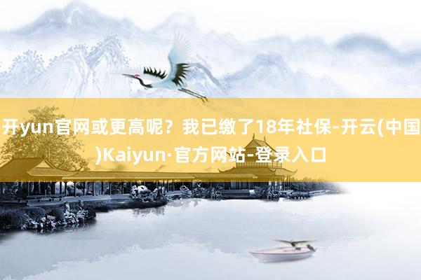 开yun官网或更高呢？我已缴了18年社保-开云(中国)Kaiyun·官方网站-登录入口