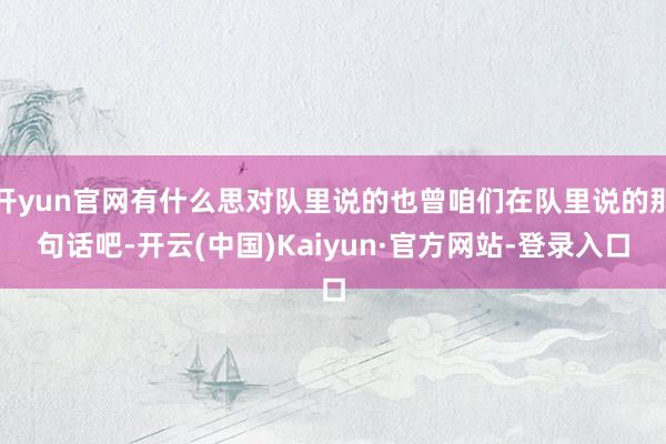 开yun官网有什么思对队里说的也曾咱们在队里说的那句话吧-开云(中国)Kaiyun·官方网站-登录入口