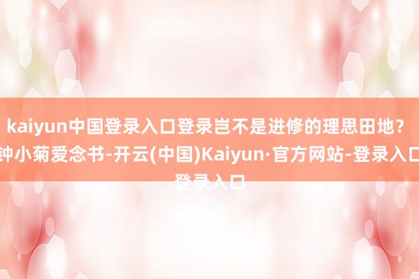 kaiyun中国登录入口登录岂不是进修的理思田地？　　钟小菊爱念书-开云(中国)Kaiyun·官方网站-登录入口