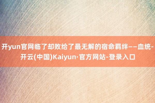 开yun官网临了却败给了最无解的宿命羁绊——血统-开云(中国)Kaiyun·官方网站-登录入口