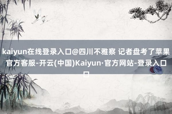kaiyun在线登录入口@四川不雅察 记者盘考了苹果官方客服-开云(中国)Kaiyun·官方网站-登录入口
