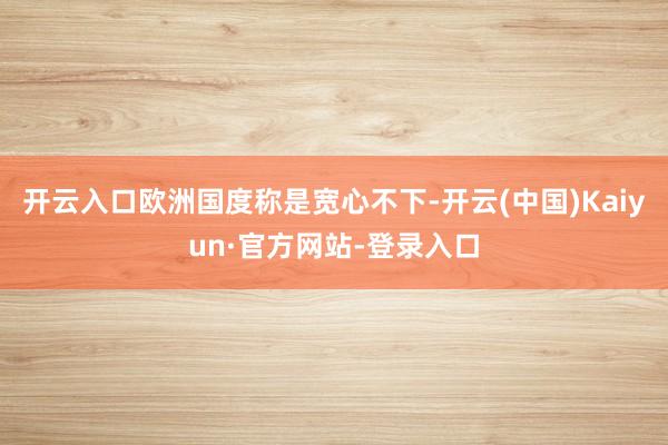 开云入口欧洲国度称是宽心不下-开云(中国)Kaiyun·官方网站-登录入口
