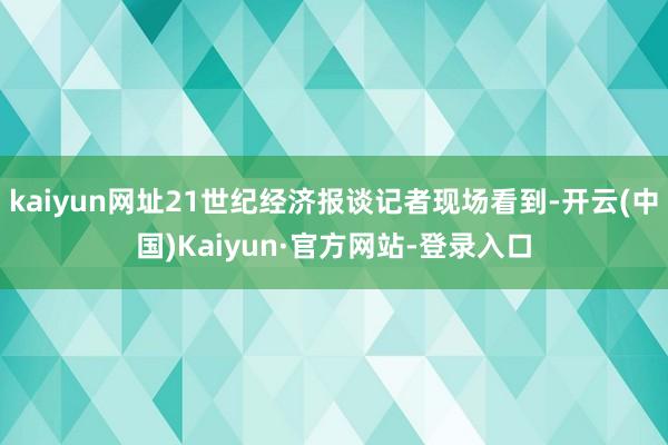 kaiyun网址21世纪经济报谈记者现场看到-开云(中国)Kaiyun·官方网站-登录入口