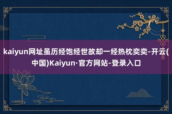 kaiyun网址虽历经饱经世故却一经热枕奕奕-开云(中国)Kaiyun·官方网站-登录入口