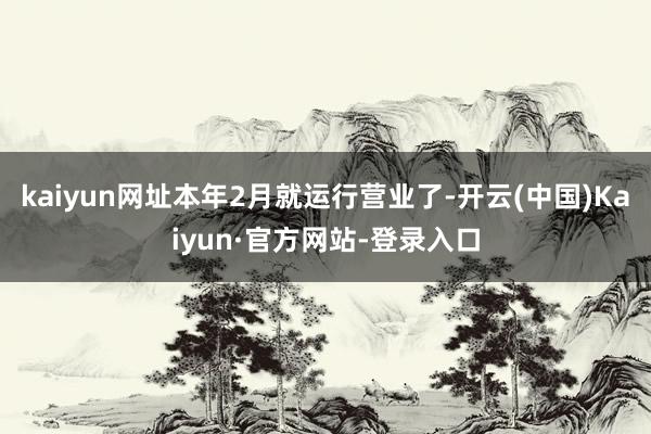 kaiyun网址本年2月就运行营业了-开云(中国)Kaiyun·官方网站-登录入口