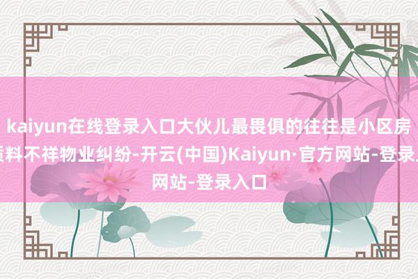kaiyun在线登录入口大伙儿最畏俱的往往是小区房屋质料不祥物业纠纷-开云(中国)Kaiyun·官方网站-登录入口