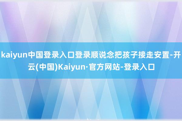 kaiyun中国登录入口登录顺说念把孩子接走安置-开云(中国)Kaiyun·官方网站-登录入口