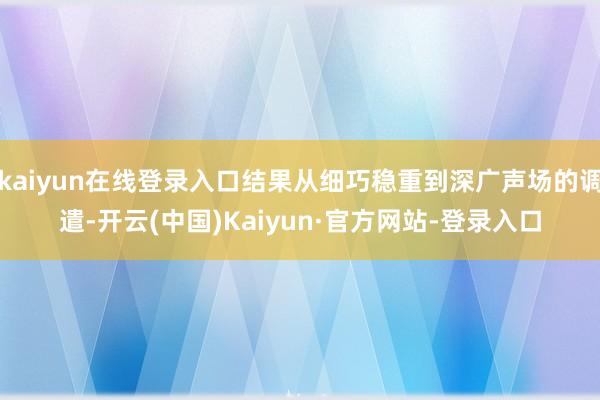 kaiyun在线登录入口结果从细巧稳重到深广声场的调遣-开云(中国)Kaiyun·官方网站-登录入口