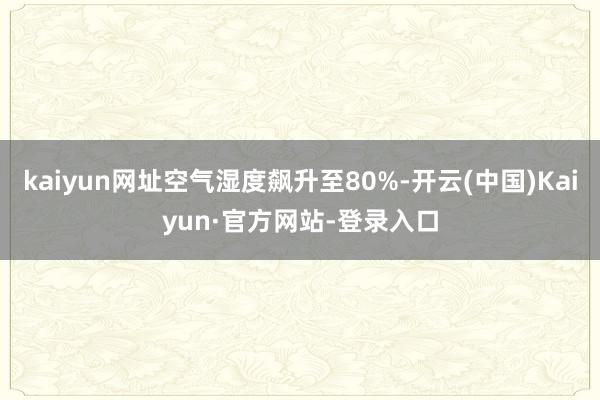 kaiyun网址空气湿度飙升至80%-开云(中国)Kaiyun·官方网站-登录入口