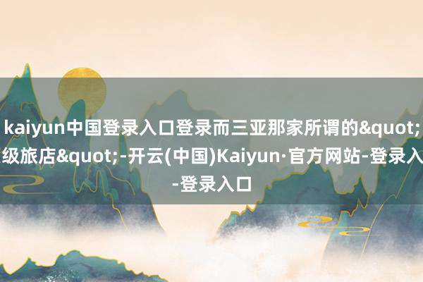 kaiyun中国登录入口登录而三亚那家所谓的"顶级旅店"-开云(中国)Kaiyun·官方网站-登录入口