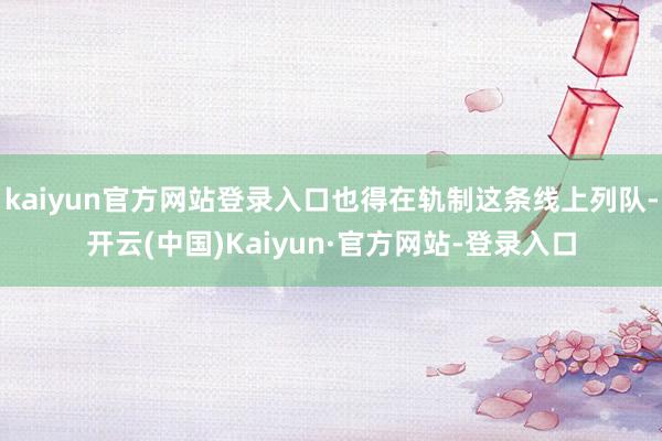 kaiyun官方网站登录入口也得在轨制这条线上列队-开云(中国)Kaiyun·官方网站-登录入口