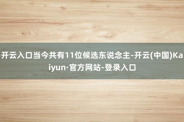 开云入口当今共有11位候选东说念主-开云(中国)Kaiyun·官方网站-登录入口