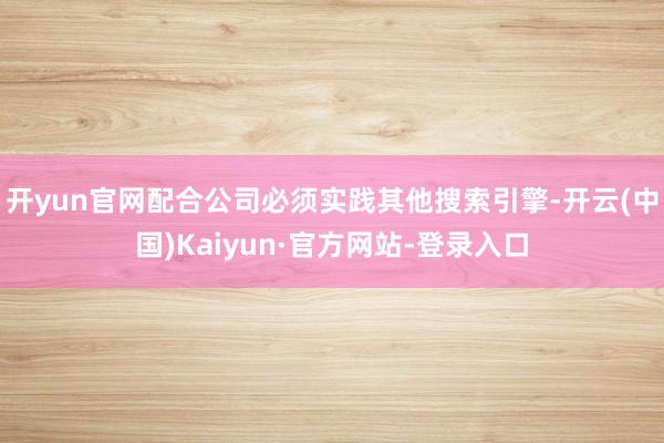 开yun官网配合公司必须实践其他搜索引擎-开云(中国)Kaiyun·官方网站-登录入口