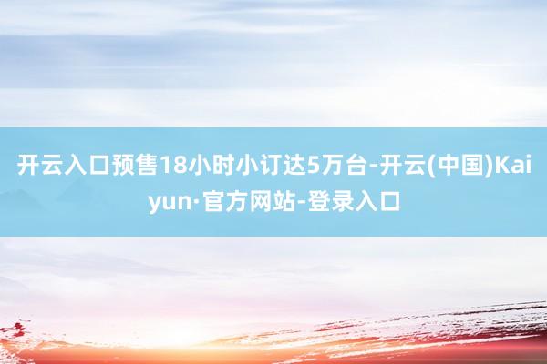 开云入口预售18小时小订达5万台-开云(中国)Kaiyun·官方网站-登录入口