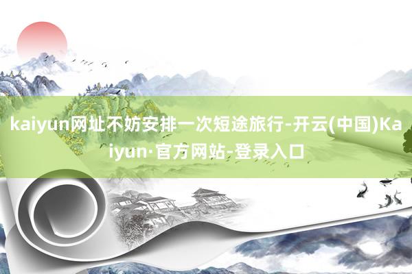 kaiyun网址不妨安排一次短途旅行-开云(中国)Kaiyun·官方网站-登录入口