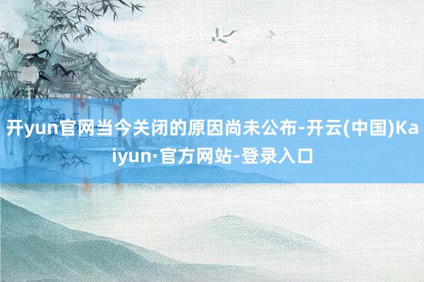 开yun官网当今关闭的原因尚未公布-开云(中国)Kaiyun·官方网站-登录入口