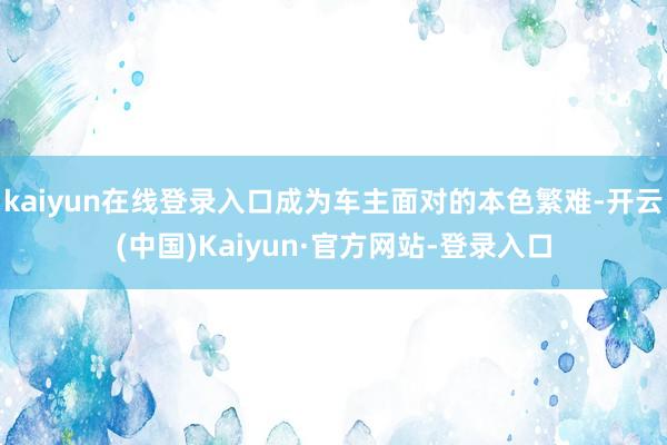 kaiyun在线登录入口成为车主面对的本色繁难-开云(中国)Kaiyun·官方网站-登录入口