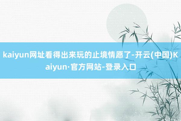 kaiyun网址看得出来玩的止境情愿了-开云(中国)Kaiyun·官方网站-登录入口