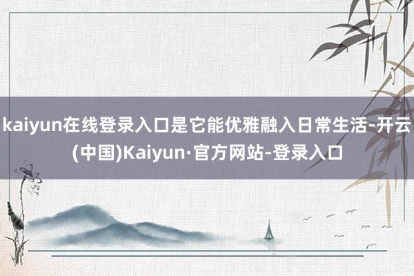 kaiyun在线登录入口是它能优雅融入日常生活-开云(中国)Kaiyun·官方网站-登录入口