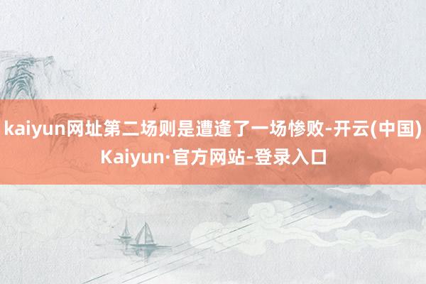 kaiyun网址第二场则是遭逢了一场惨败-开云(中国)Kaiyun·官方网站-登录入口