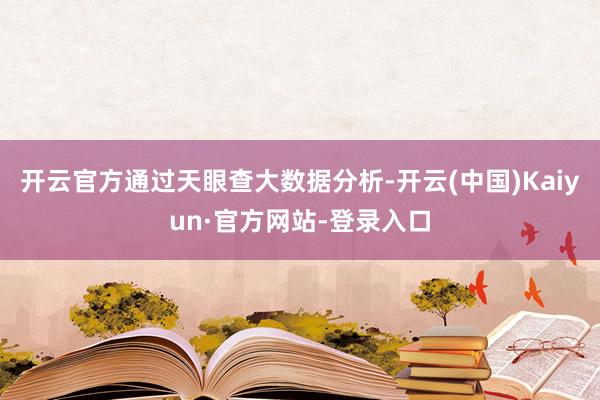 开云官方通过天眼查大数据分析-开云(中国)Kaiyun·官方网站-登录入口
