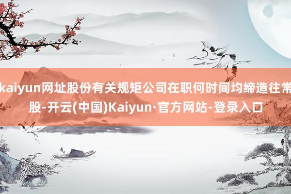 kaiyun网址股份有关规矩公司在职何时间均缔造往常股-开云(中国)Kaiyun·官方网站-登录入口