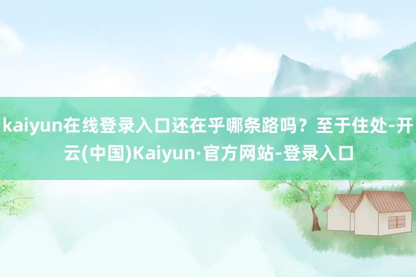 kaiyun在线登录入口还在乎哪条路吗？至于住处-开云(中国)Kaiyun·官方网站-登录入口