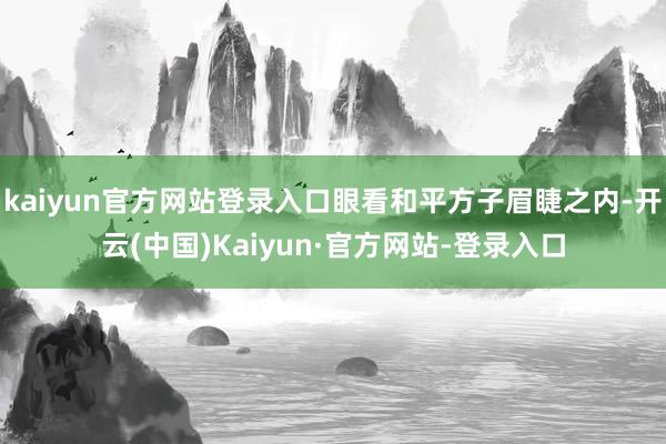 kaiyun官方网站登录入口眼看和平方子眉睫之内-开云(中国)Kaiyun·官方网站-登录入口