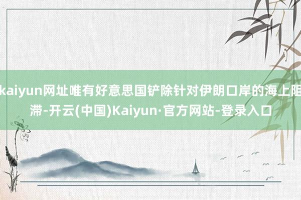 kaiyun网址唯有好意思国铲除针对伊朗口岸的海上阻滞-开云(中国)Kaiyun·官方网站-登录入口