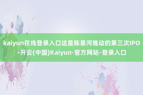 kaiyun在线登录入口　　这是陈景河推动的第三次IPO-开云(中国)Kaiyun·官方网站-登录入口