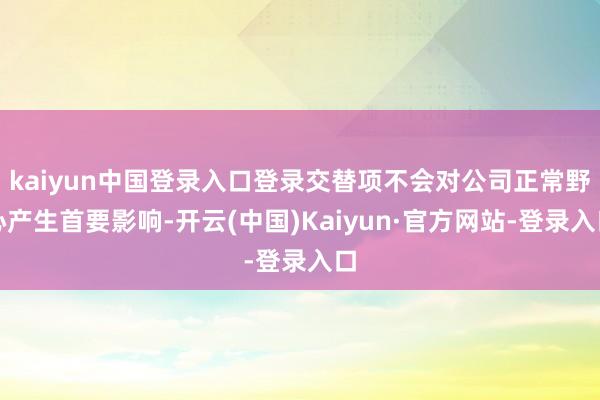 kaiyun中国登录入口登录交替项不会对公司正常野心产生首要影响-开云(中国)Kaiyun·官方网站-登录入口