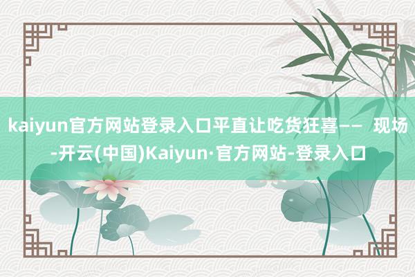 kaiyun官方网站登录入口平直让吃货狂喜——  现场-开云(中国)Kaiyun·官方网站-登录入口
