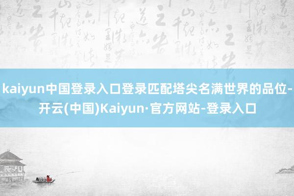 kaiyun中国登录入口登录匹配塔尖名满世界的品位-开云(中国)Kaiyun·官方网站-登录入口
