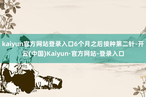 kaiyun官方网站登录入口6个月之后接种第二针-开云(中国)Kaiyun·官方网站-登录入口