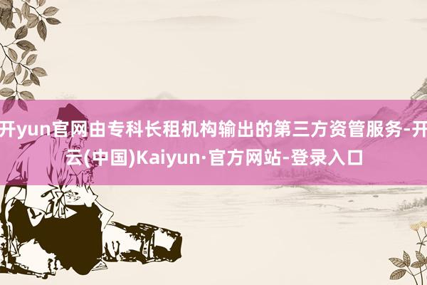 开yun官网由专科长租机构输出的第三方资管服务-开云(中国)Kaiyun·官方网站-登录入口