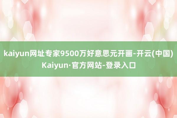 kaiyun网址专家9500万好意思元开画-开云(中国)Kaiyun·官方网站-登录入口