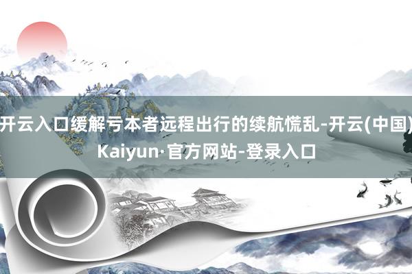 开云入口缓解亏本者远程出行的续航慌乱-开云(中国)Kaiyun·官方网站-登录入口