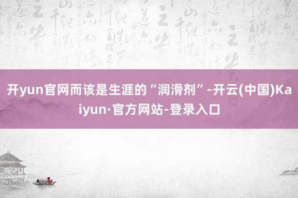 开yun官网而该是生涯的“润滑剂”-开云(中国)Kaiyun·官方网站-登录入口