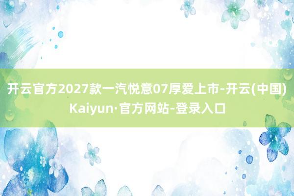 开云官方2027款一汽悦意07厚爱上市-开云(中国)Kaiyun·官方网站-登录入口